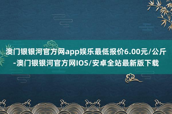 澳门银银河官方网app娱乐最低报价6.00元/公斤-澳门银银河官方网IOS/安卓全站最新版下载