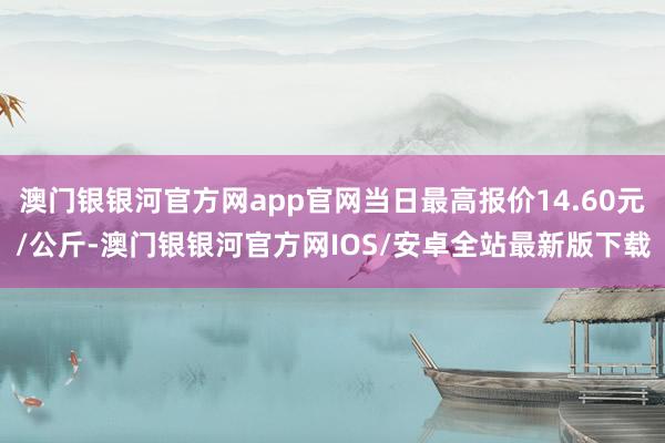 澳门银银河官方网app官网当日最高报价14.60元/公斤-澳门银银河官方网IOS/安卓全站最新版下载