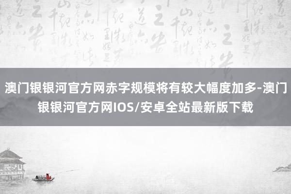 澳门银银河官方网赤字规模将有较大幅度加多-澳门银银河官方网IOS/安卓全站最新版下载