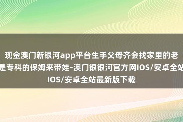 现金澳门新银河app平台生手父母齐会找家里的老东说念主或是专科的保姆来带娃-澳门银银河官方网IOS/安卓全站最新版下载