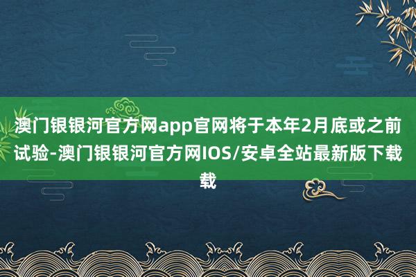 澳门银银河官方网app官网将于本年2月底或之前试验-澳门银银河官方网IOS/安卓全站最新版下载