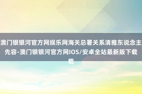 澳门银银河官方网娱乐网海关总署关系清雅东说念主先容-澳门银银河官方网IOS/安卓全站最新版下载