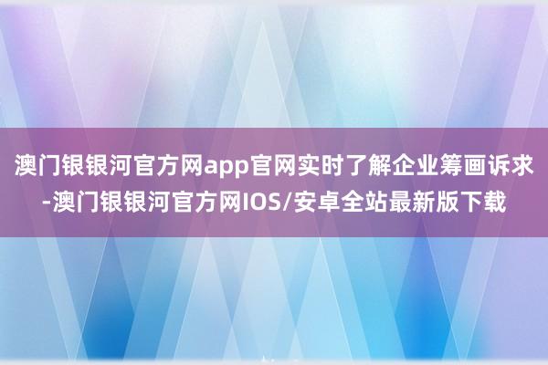 澳门银银河官方网app官网实时了解企业筹画诉求-澳门银银河官方网IOS/安卓全站最新版下载