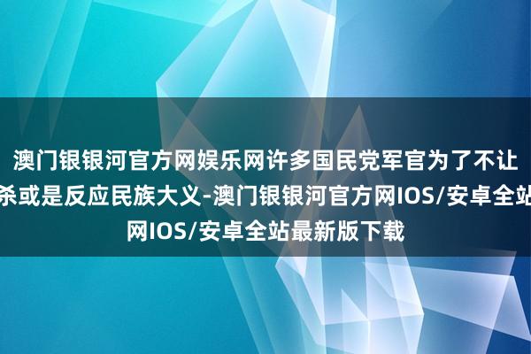 澳门银银河官方网娱乐网许多国民党军官为了不让同族彼此残杀或是反应民族大义-澳门银银河官方网IOS/安卓全站最新版下载