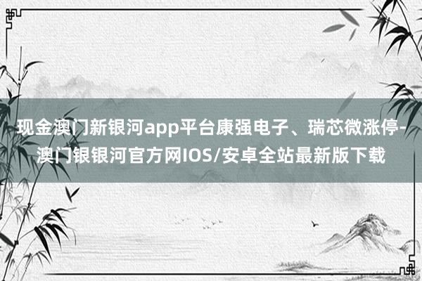 现金澳门新银河app平台康强电子、瑞芯微涨停-澳门银银河官方网IOS/安卓全站最新版下载