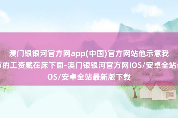 澳门银银河官方网app(中国)官方网站他示意我方会把我方的工资藏在床下面-澳门银银河官方网IOS/安卓全站最新版下载