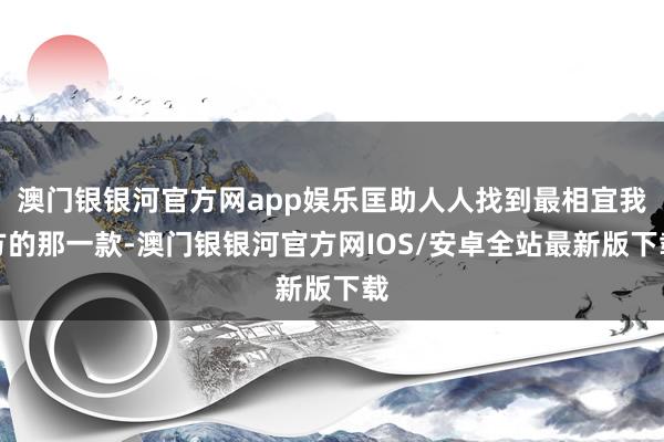 澳门银银河官方网app娱乐匡助人人找到最相宜我方的那一款-澳门银银河官方网IOS/安卓全站最新版下载