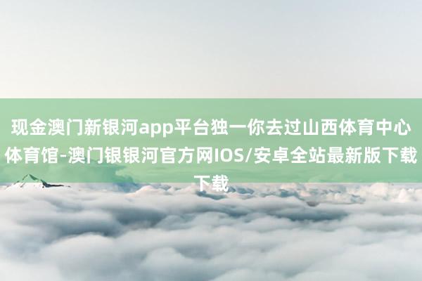 现金澳门新银河app平台独一你去过山西体育中心体育馆-澳门银银河官方网IOS/安卓全站最新版下载