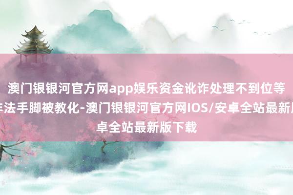 澳门银银河官方网app娱乐资金讹诈处理不到位等犯法非法手脚被教化-澳门银银河官方网IOS/安卓全站最新版下载