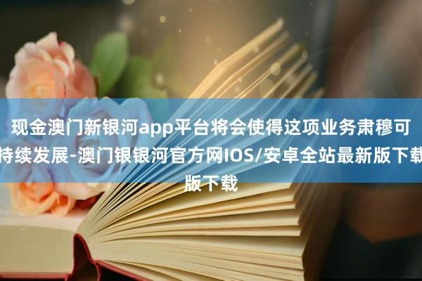 现金澳门新银河app平台将会使得这项业务肃穆可持续发展-澳门银银河官方网IOS/安卓全站最新版下载