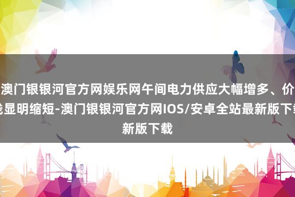 澳门银银河官方网娱乐网午间电力供应大幅增多、价钱显明缩短-澳门银银河官方网IOS/安卓全站最新版下载