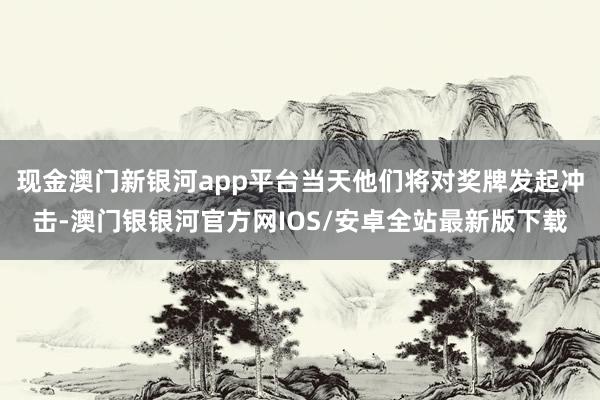 现金澳门新银河app平台当天他们将对奖牌发起冲击-澳门银银河官方网IOS/安卓全站最新版下载