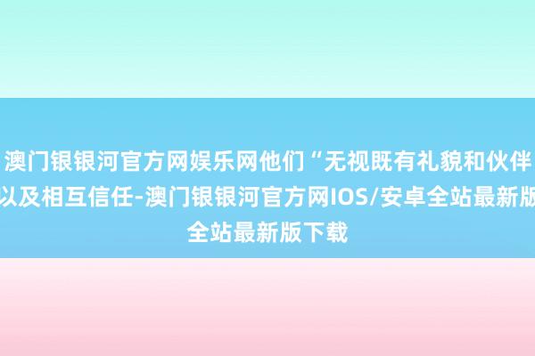 澳门银银河官方网娱乐网他们“无视既有礼貌和伙伴联系以及相互信任-澳门银银河官方网IOS/安卓全站最新版下载