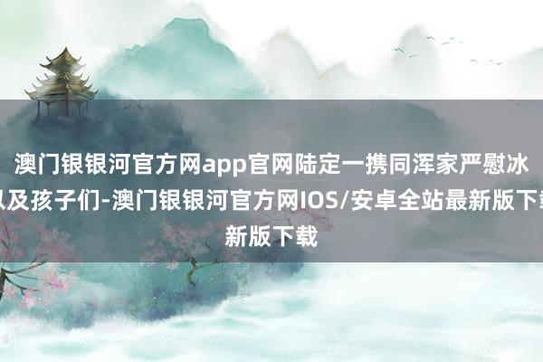 澳门银银河官方网app官网陆定一携同浑家严慰冰以及孩子们-澳门银银河官方网IOS/安卓全站最新版下载