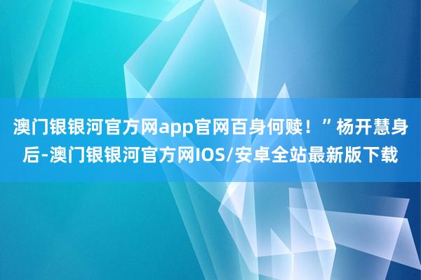 澳门银银河官方网app官网百身何赎！”杨开慧身后-澳门银银河官方网IOS/安卓全站最新版下载