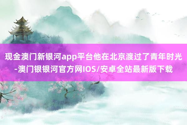 现金澳门新银河app平台他在北京渡过了青年时光-澳门银银河官方网IOS/安卓全站最新版下载