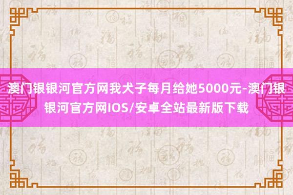 澳门银银河官方网我犬子每月给她5000元-澳门银银河官方网IOS/安卓全站最新版下载