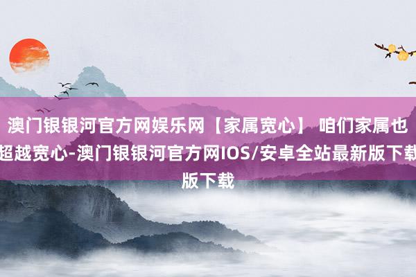 澳门银银河官方网娱乐网【家属宽心】 咱们家属也超越宽心-澳门银银河官方网IOS/安卓全站最新版下载