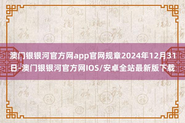 澳门银银河官方网app官网规章2024年12月31日-澳门银银河官方网IOS/安卓全站最新版下载