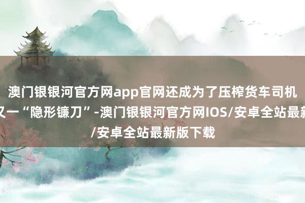 澳门银银河官方网app官网还成为了压榨货车司机运脚的又一“隐形镰刀”-澳门银银河官方网IOS/安卓全站最新版下载