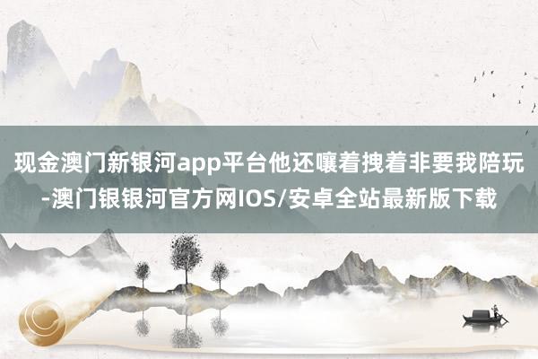 现金澳门新银河app平台他还嚷着拽着非要我陪玩-澳门银银河官方网IOS/安卓全站最新版下载