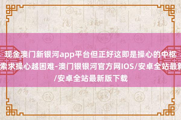 现金澳门新银河app平台但正好这即是操心的中枢——大脑索求操心越困难-澳门银银河官方网IOS/安卓全站最新版下载