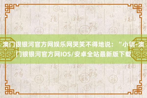 澳门银银河官方网娱乐网哭笑不得地说：“小明-澳门银银河官方网IOS/安卓全站最新版下载