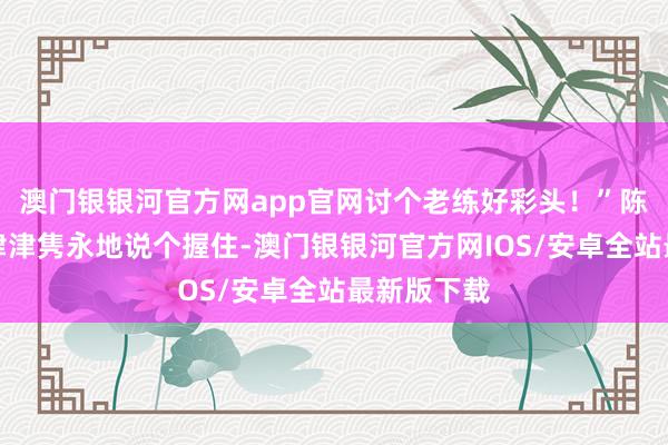 澳门银银河官方网app官网讨个老练好彩头！”陈同学一边津津隽永地说个握住-澳门银银河官方网IOS/安卓全站最新版下载