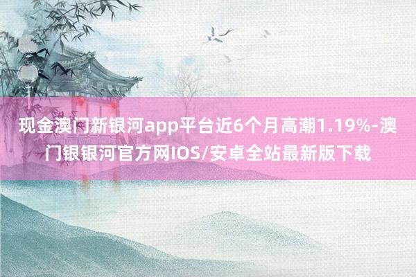 现金澳门新银河app平台近6个月高潮1.19%-澳门银银河官方网IOS/安卓全站最新版下载