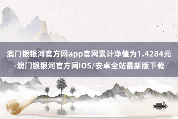 澳门银银河官方网app官网累计净值为1.4284元-澳门银银河官方网IOS/安卓全站最新版下载