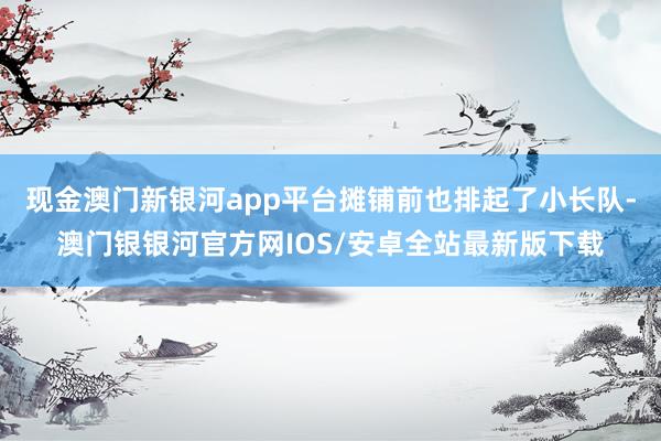 现金澳门新银河app平台摊铺前也排起了小长队-澳门银银河官方网IOS/安卓全站最新版下载