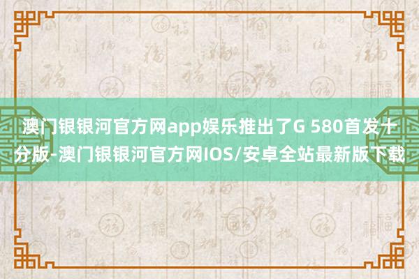 澳门银银河官方网app娱乐推出了G 580首发十分版-澳门银银河官方网IOS/安卓全站最新版下载